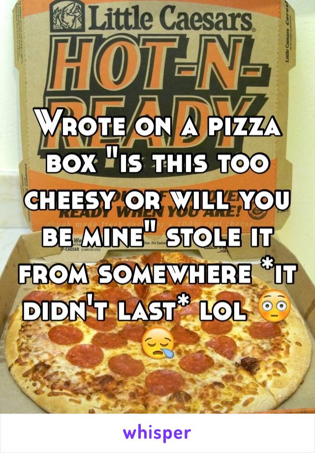 Wrote on a pizza box "is this too cheesy or will you be mine" stole it from somewhere *it didn't last* lol 😳😪