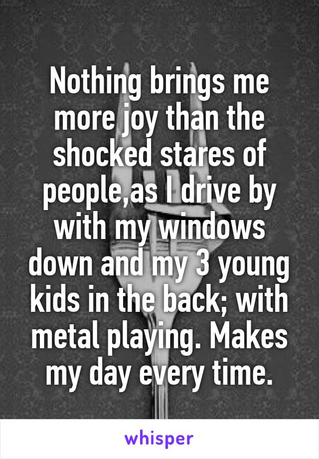 Nothing brings me more joy than the shocked stares of people,as I drive by with my windows down and my 3 young kids in the back; with metal playing. Makes my day every time.