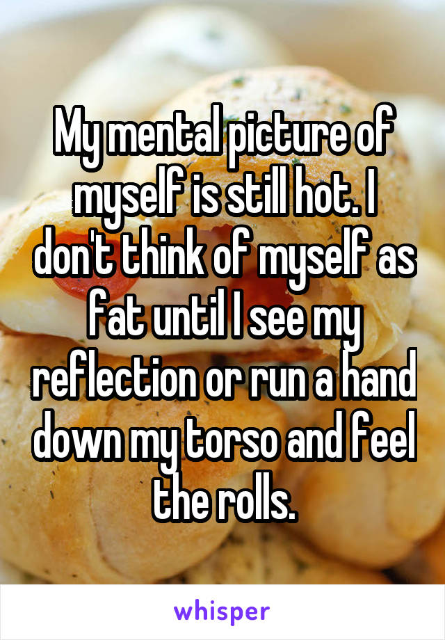 My mental picture of myself is still hot. I don't think of myself as fat until I see my reflection or run a hand down my torso and feel the rolls.