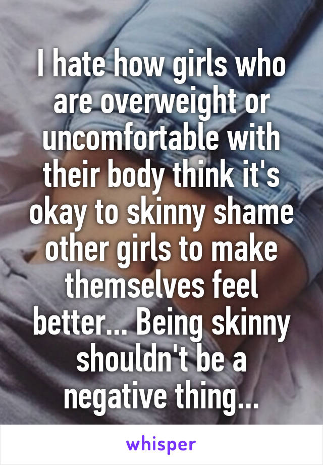 I hate how girls who are overweight or uncomfortable with their body think it's okay to skinny shame other girls to make themselves feel better... Being skinny shouldn't be a negative thing...