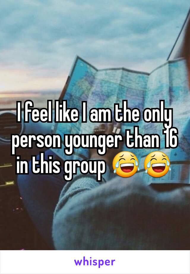 I feel like I am the only person younger than 16 in this group 😂😂