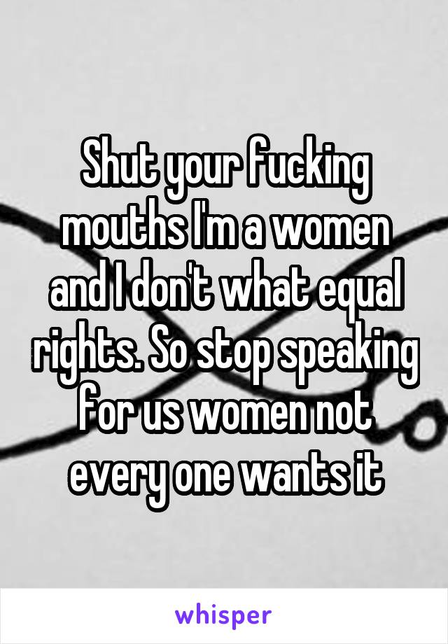 Shut your fucking mouths I'm a women and I don't what equal rights. So stop speaking for us women not every one wants it