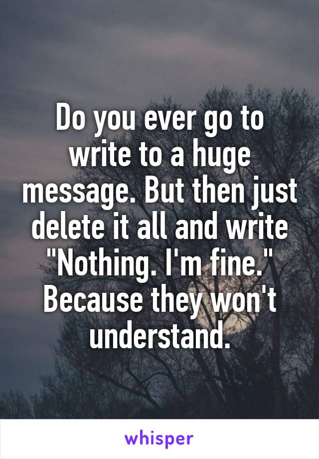 Do you ever go to write to a huge message. But then just delete it all and write "Nothing. I'm fine." Because they won't understand.