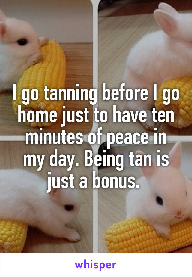 I go tanning before I go home just to have ten minutes of peace in my day. Being tan is just a bonus. 