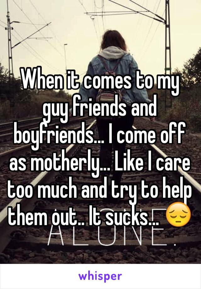 When it comes to my guy friends and boyfriends... I come off as motherly... Like I care too much and try to help them out.. It sucks... 😔