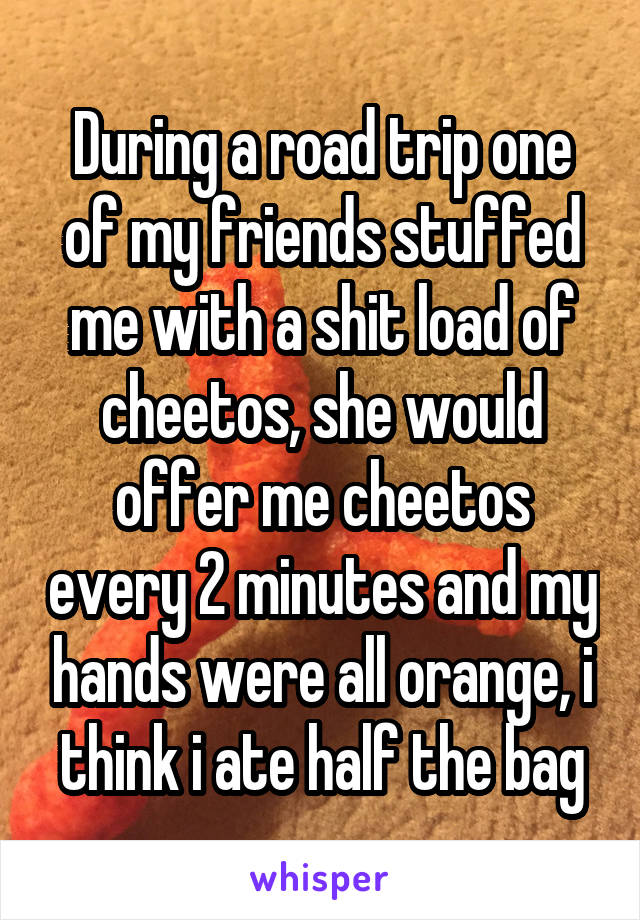 During a road trip one of my friends stuffed me with a shit load of cheetos, she would offer me cheetos every 2 minutes and my hands were all orange, i think i ate half the bag