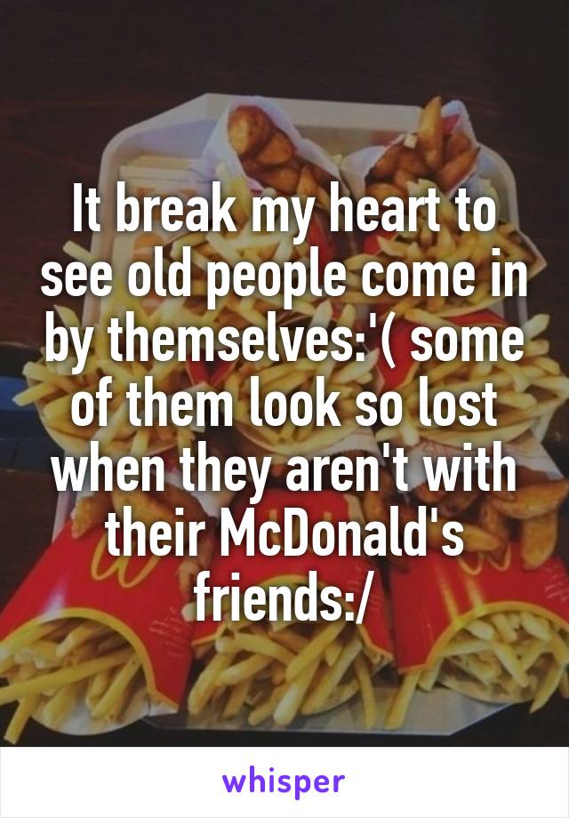 It break my heart to see old people come in by themselves:'( some of them look so lost when they aren't with their McDonald's friends:/