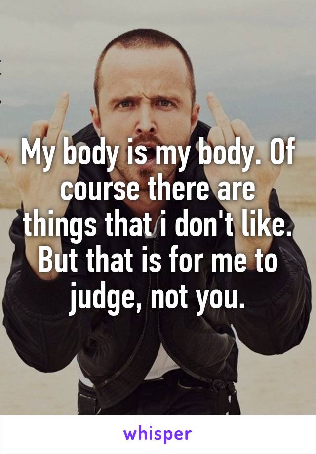 My body is my body. Of course there are things that i don't like. But that is for me to judge, not you.
