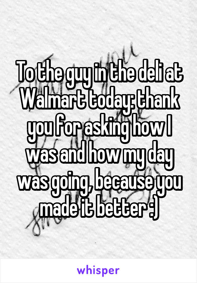 To the guy in the deli at Walmart today: thank you for asking how I was and how my day was going, because you made it better :)