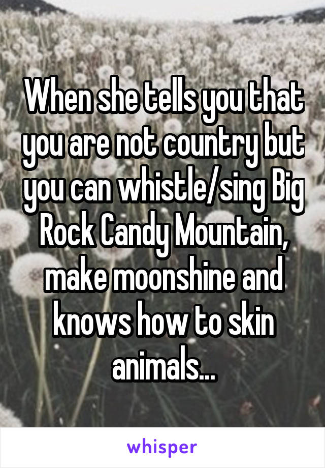 When she tells you that you are not country but you can whistle/sing Big Rock Candy Mountain, make moonshine and knows how to skin animals...