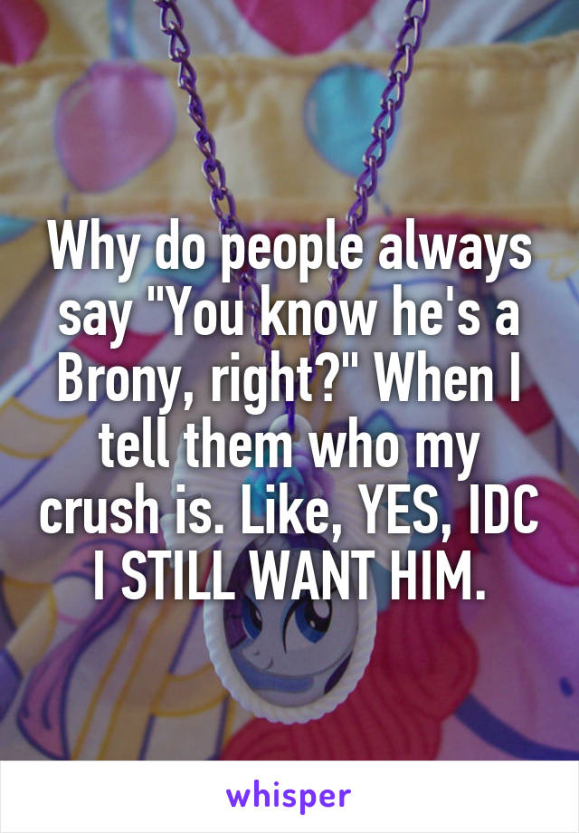 Why do people always say "You know he's a Brony, right?" When I tell them who my crush is. Like, YES, IDC I STILL WANT HIM.