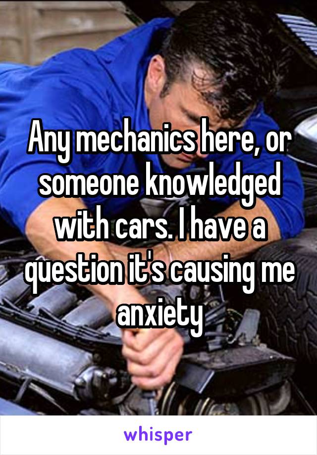 Any mechanics here, or someone knowledged with cars. I have a question it's causing me anxiety