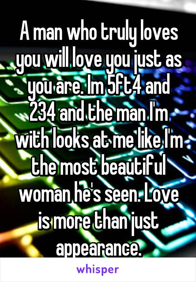 A man who truly loves you will love you just as you are. Im 5ft4 and 234 and the man I'm with looks at me like I'm the most beautiful woman he's seen. Love is more than just appearance.