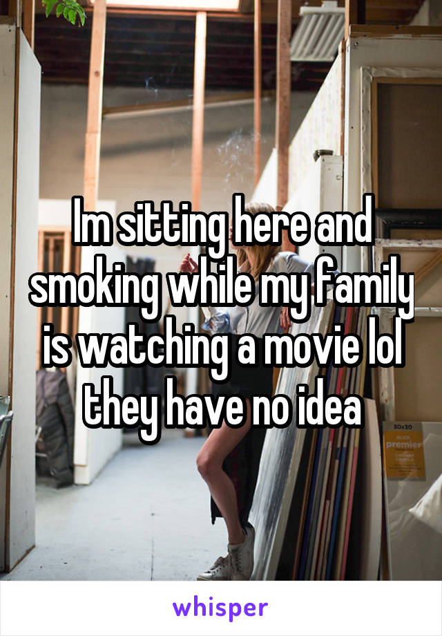 Im sitting here and smoking while my family is watching a movie lol they have no idea