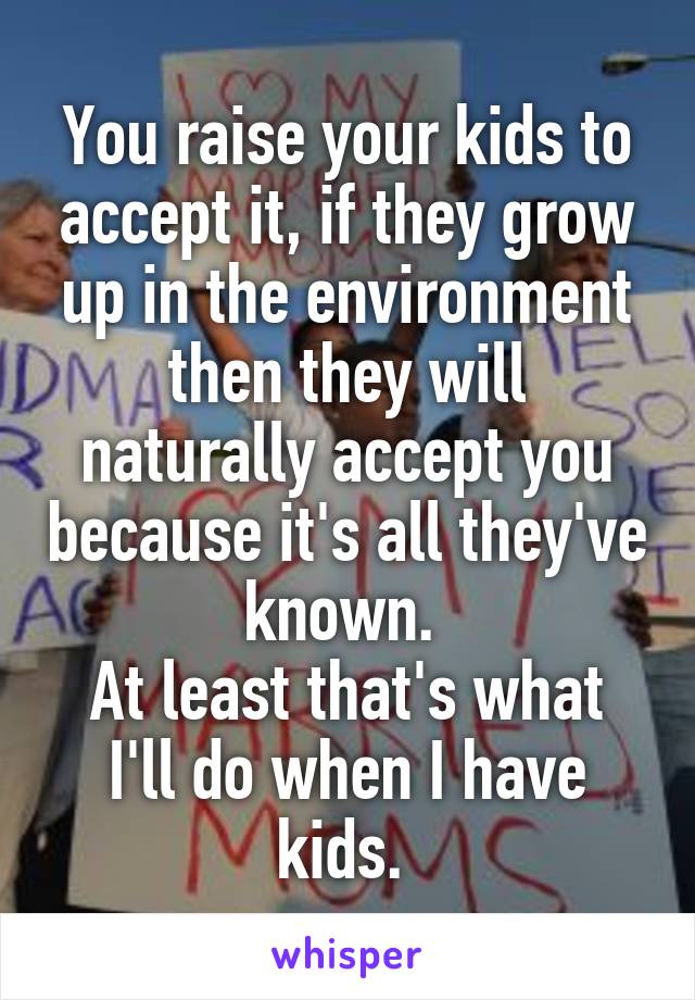 You raise your kids to accept it, if they grow up in the environment then they will naturally accept you because it's all they've known. 
At least that's what I'll do when I have kids. 