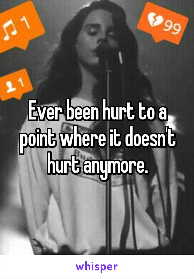 Ever been hurt to a point where it doesn't hurt anymore.