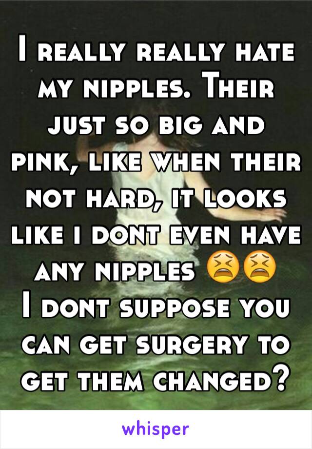 I really really hate my nipples. Their just so big and pink, like when their not hard, it looks like i dont even have any nipples 😫😫
I dont suppose you can get surgery to get them changed?