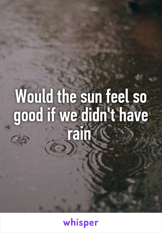 Would the sun feel so good if we didn't have rain 