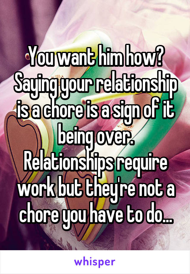You want him how? Saying your relationship is a chore is a sign of it being over. Relationships require work but they're not a chore you have to do...