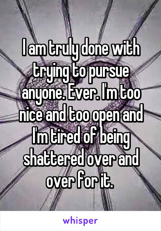 I am truly done with trying to pursue anyone. Ever. I'm too nice and too open and I'm tired of being shattered over and over for it. 