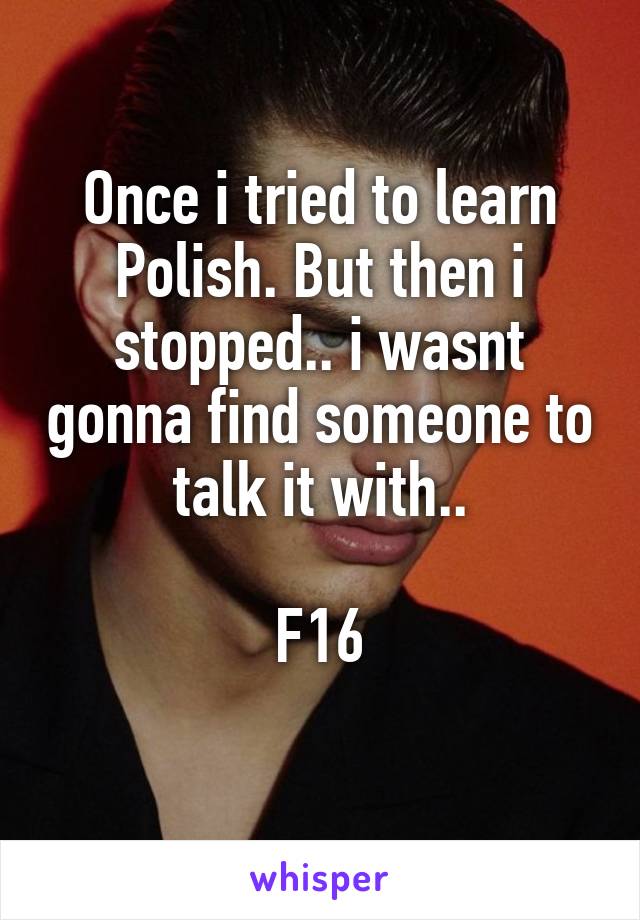 Once i tried to learn Polish. But then i stopped.. i wasnt gonna find someone to talk it with..

F16
