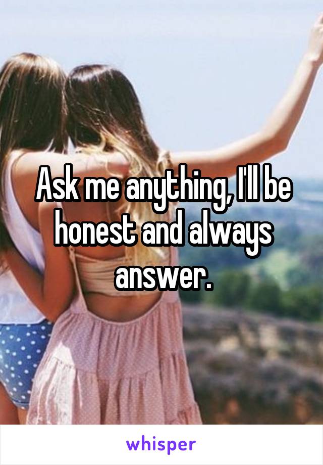 Ask me anything, I'll be honest and always answer.