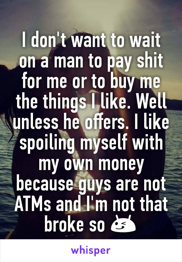 I don't want to wait on a man to pay shit for me or to buy me the things I like. Well unless he offers. I like spoiling myself with my own money because guys are not ATMs and I'm not that broke so 😋