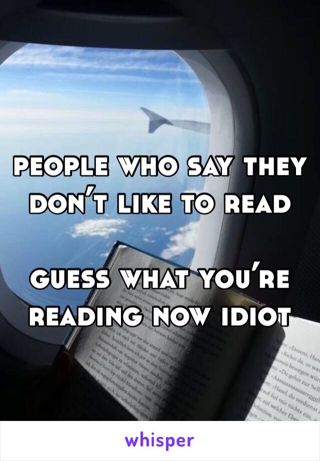 people who say they don’t like to read 

guess what you’re reading now idiot