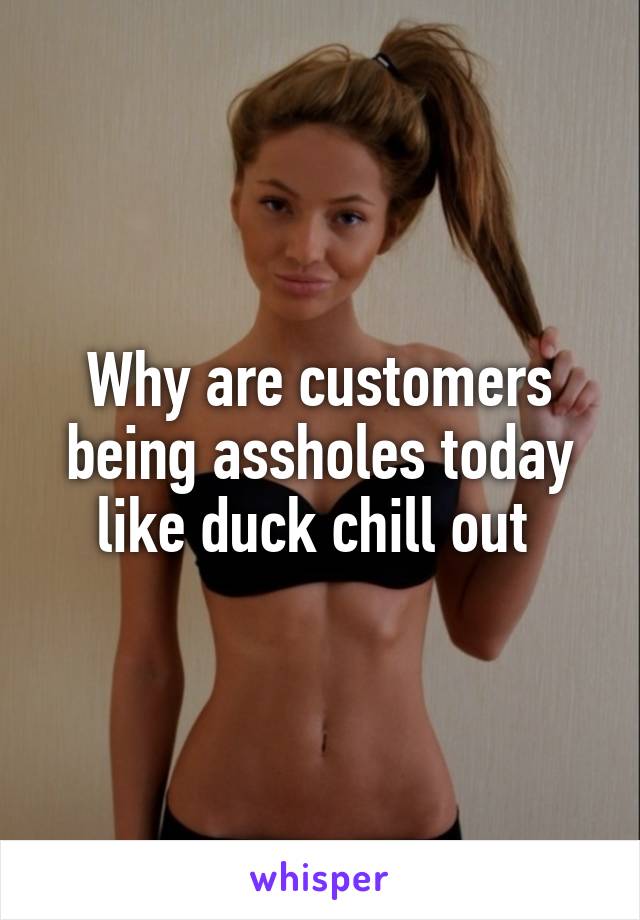 Why are customers being assholes today like duck chill out 