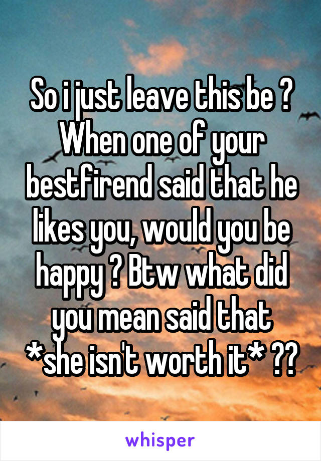 So i just leave this be ? When one of your bestfirend said that he likes you, would you be happy ? Btw what did you mean said that *she isn't worth it* ??