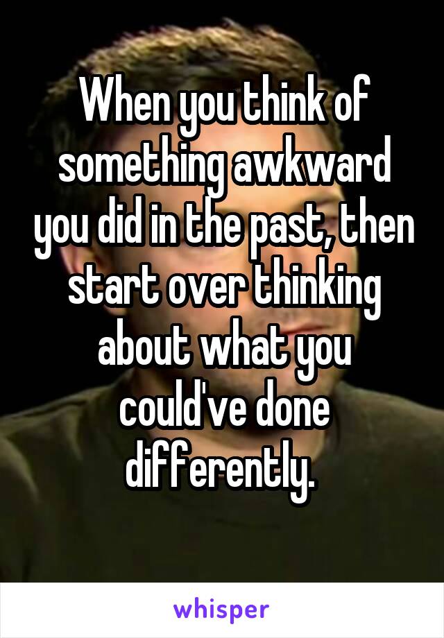 When you think of something awkward you did in the past, then start over thinking about what you could've done differently. 
