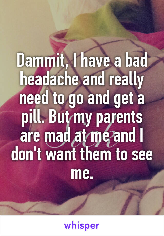 Dammit, I have a bad headache and really need to go and get a pill. But my parents are mad at me and I don't want them to see me.