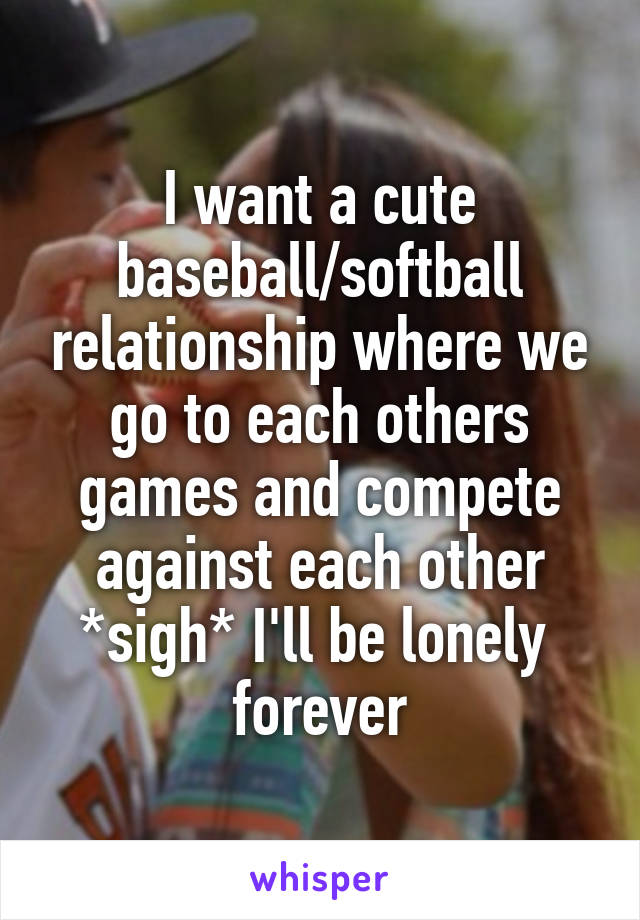 I want a cute baseball/softball relationship where we go to each others games and compete against each other *sigh* I'll be lonely  forever