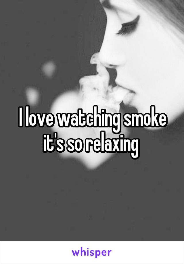 I love watching smoke it's so relaxing 