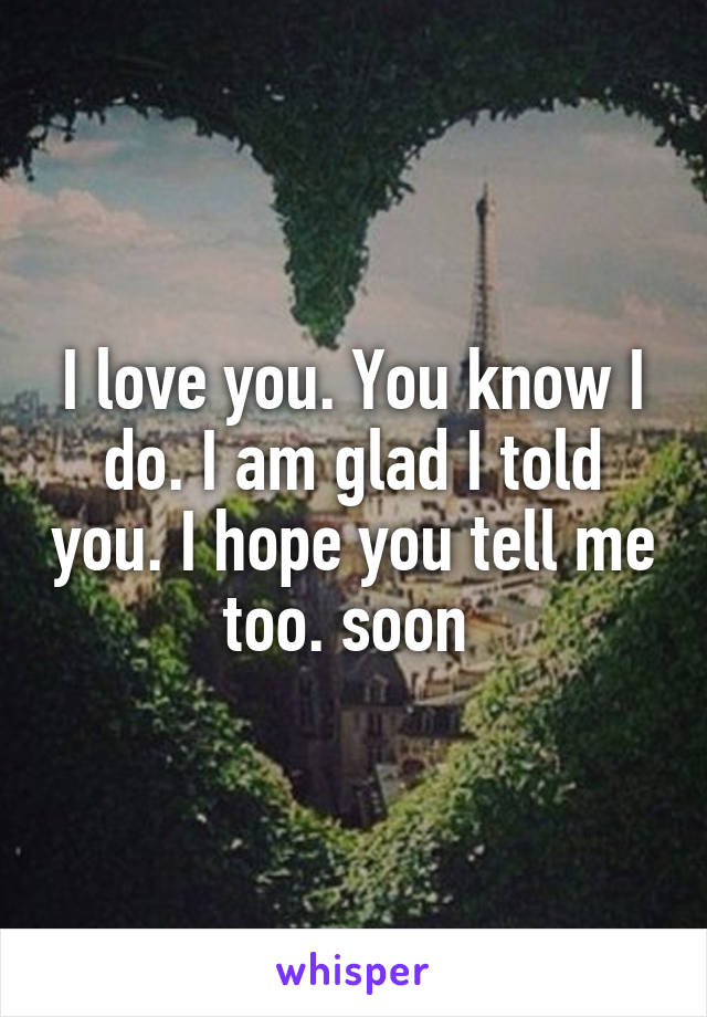 I love you. You know I do. I am glad I told you. I hope you tell me too. soon 