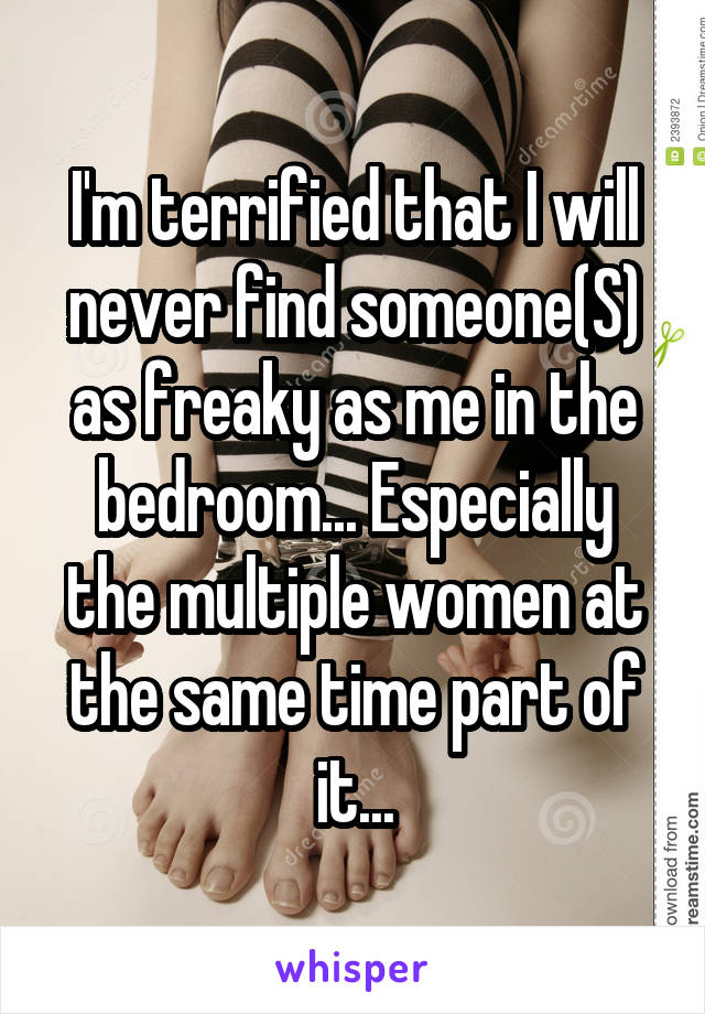 I'm terrified that I will never find someone(S) as freaky as me in the bedroom... Especially the multiple women at the same time part of it...