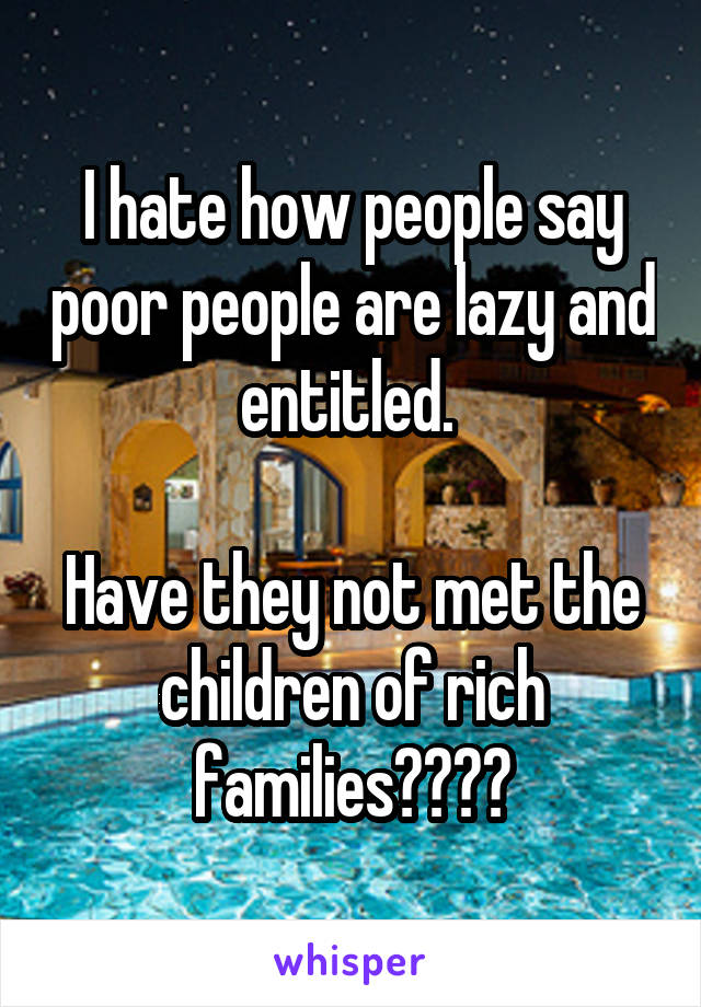 I hate how people say poor people are lazy and entitled. 

Have they not met the children of rich families????