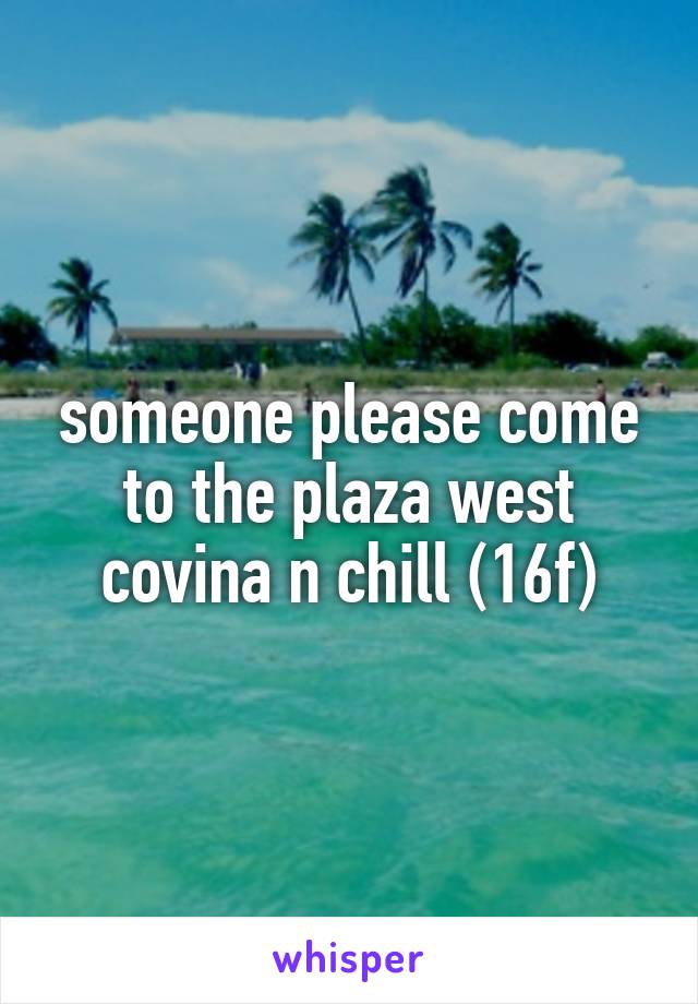 someone please come to the plaza west covina n chill (16f)