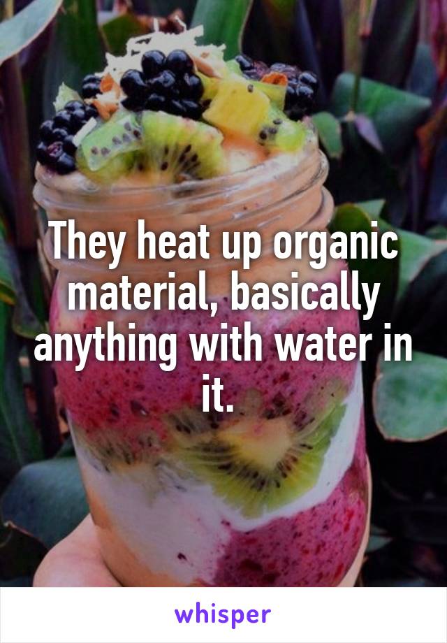 They heat up organic material, basically anything with water in it. 