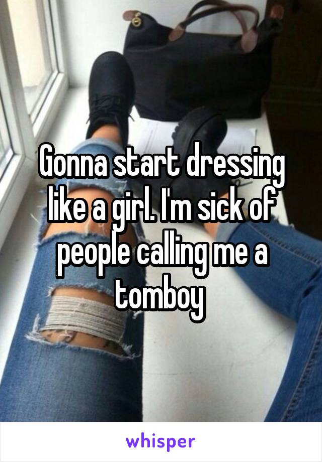 Gonna start dressing like a girl. I'm sick of people calling me a tomboy 