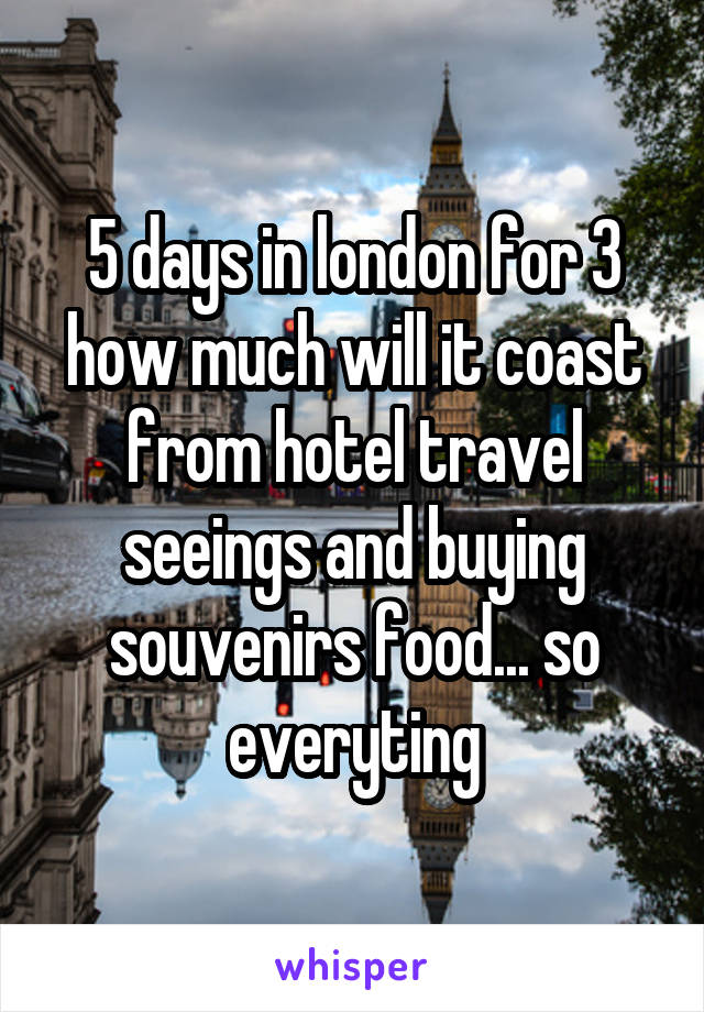 5 days in london for 3 how much will it coast from hotel travel seeings and buying souvenirs food... so everyting