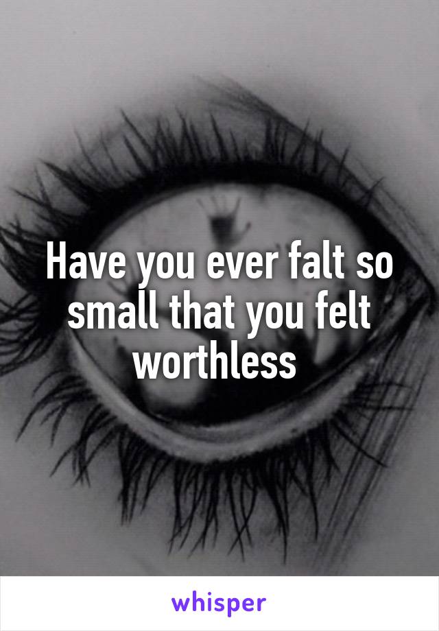 Have you ever falt so small that you felt worthless 