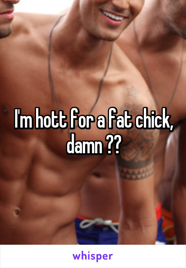 I'm hott for a fat chick, damn 😘😘