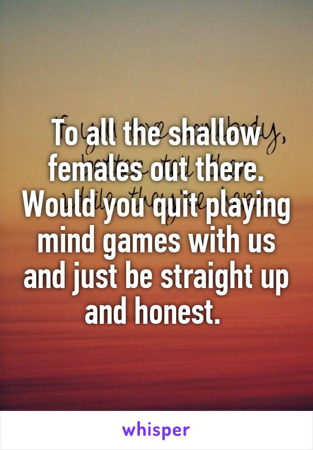 To all the shallow females out there. Would you quit playing mind games with us and just be straight up and honest. 