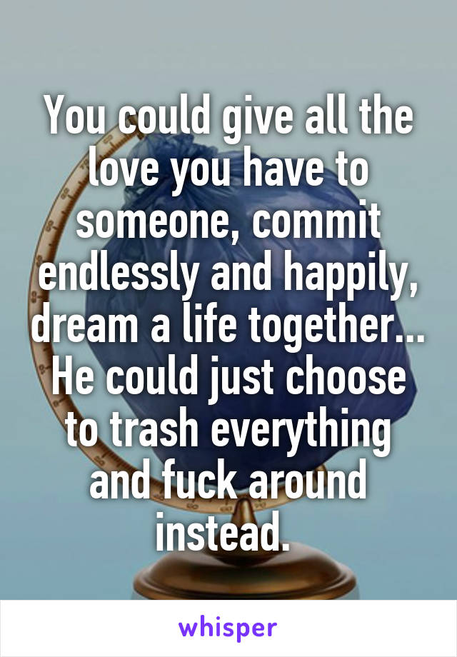 You could give all the love you have to someone, commit endlessly and happily, dream a life together... He could just choose to trash everything and fuck around instead. 