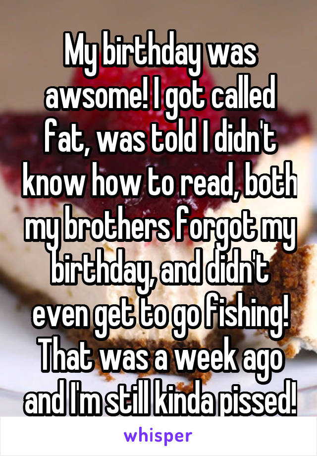 My birthday was awsome! I got called fat, was told I didn't know how to read, both my brothers forgot my birthday, and didn't even get to go fishing! That was a week ago and I'm still kinda pissed!