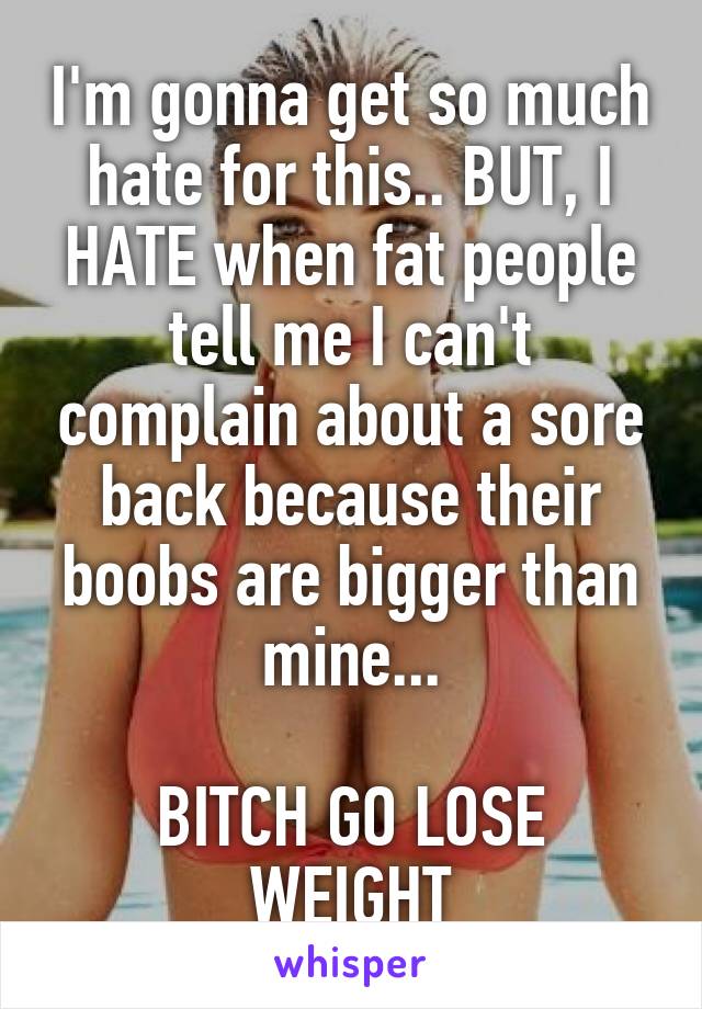 I'm gonna get so much hate for this.. BUT, I HATE when fat people tell me I can't complain about a sore back because their boobs are bigger than mine...

BITCH GO LOSE WEIGHT