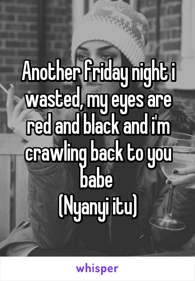 Another friday night i wasted, my eyes are red and black and i'm crawling back to you babe 
(Nyanyi itu)