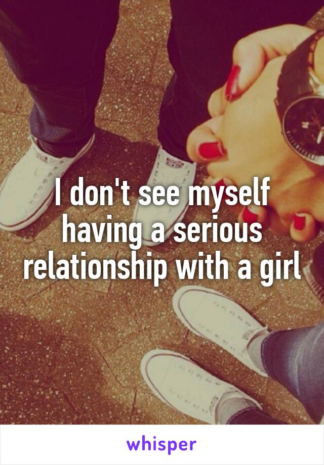 I don't see myself having a serious relationship with a girl
