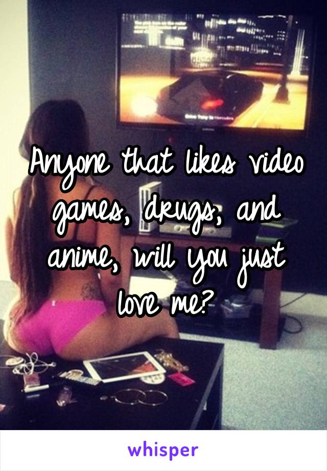 Anyone that likes video games, drugs, and anime, will you just love me?